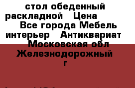 стол обеденный раскладной › Цена ­ 10 000 - Все города Мебель, интерьер » Антиквариат   . Московская обл.,Железнодорожный г.